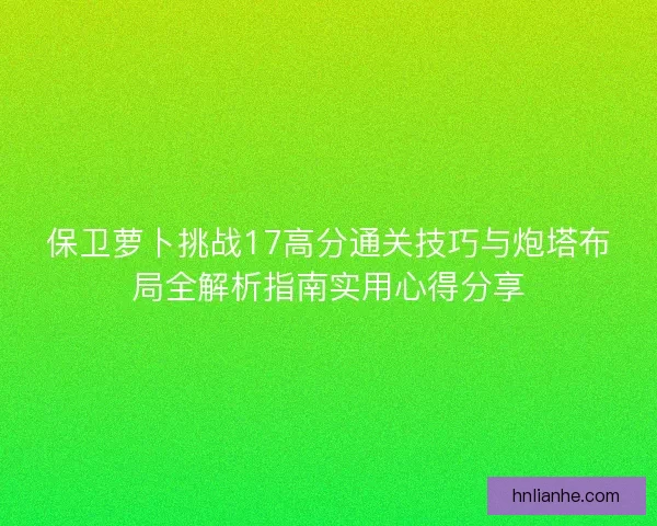 保卫萝卜挑战17高分通关技巧与炮塔布局全解析指南实用心得分享