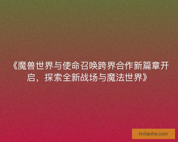 《魔兽世界与使命召唤跨界合作新篇章开启，探索全新战场与魔法世界》