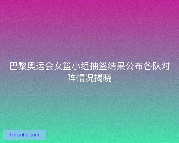 巴黎奥运会女篮小组抽签结果公布各队对阵情况揭晓