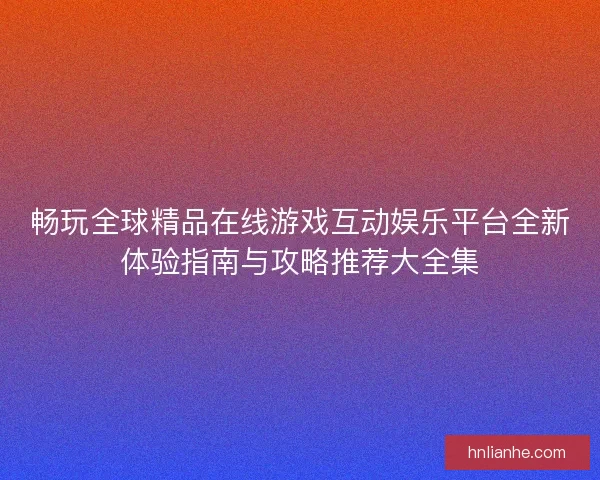 畅玩全球精品在线游戏互动娱乐平台全新体验指南与攻略推荐大全集
