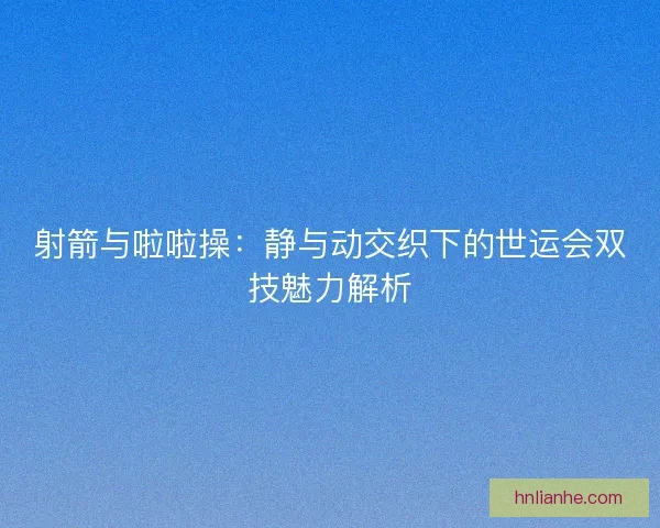 射箭与啦啦操：静与动交织下的世运会双技魅力解析