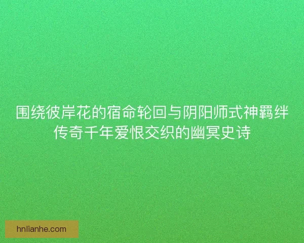 围绕彼岸花的宿命轮回与阴阳师式神羁绊传奇千年爱恨交织的幽冥史诗