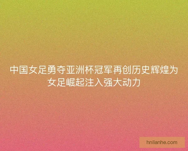 中国女足勇夺亚洲杯冠军再创历史辉煌为女足崛起注入强大动力
