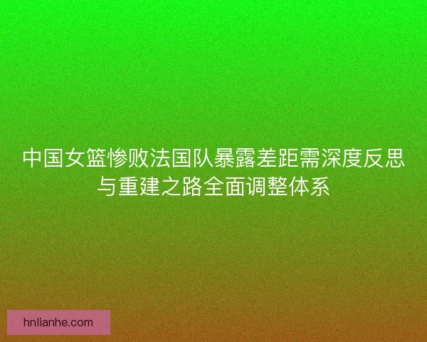 中国女篮惨败法国队暴露差距需深度反思与重建之路全面调整体系