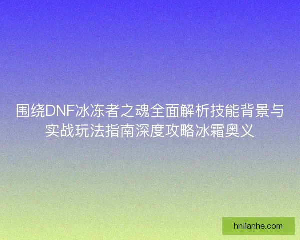 围绕DNF冰冻者之魂全面解析技能背景与实战玩法指南深度攻略冰霜奥义